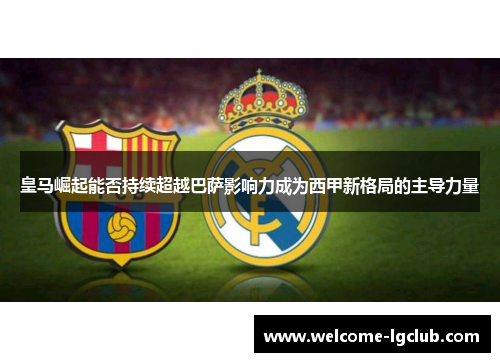 皇马崛起能否持续超越巴萨影响力成为西甲新格局的主导力量