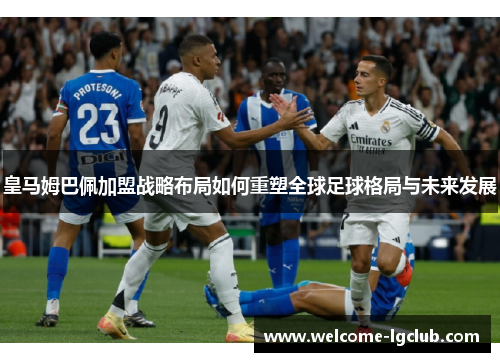 皇马姆巴佩加盟战略布局如何重塑全球足球格局与未来发展