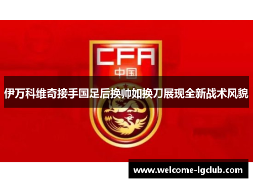 伊万科维奇接手国足后换帅如换刀展现全新战术风貌 伊万科维奇接手国足后换帅如换刀展现全新战术风貌