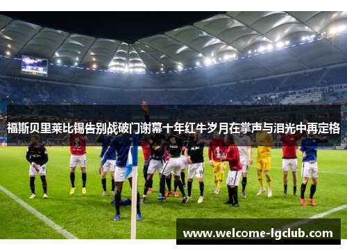 福斯贝里莱比锡告别战破门谢幕十年红牛岁月在掌声与泪光中再定格 福斯贝里莱比锡告别战破门谢幕十年红牛岁月在掌声与泪光中再定格